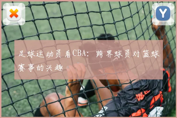 足球运动员看CBA：跨界球员对篮球赛事的兴趣